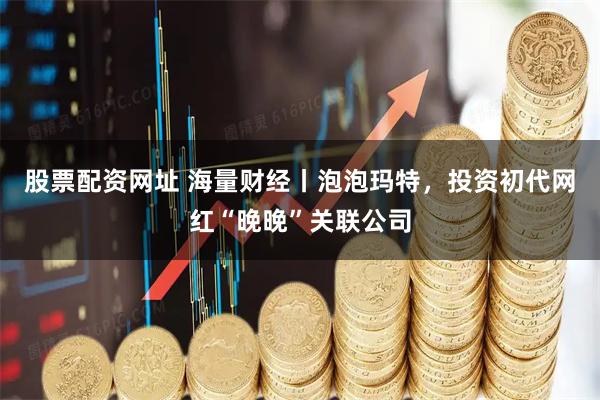 股票配资网址 海量财经丨泡泡玛特，投资初代网红“晚晚”关联公司
