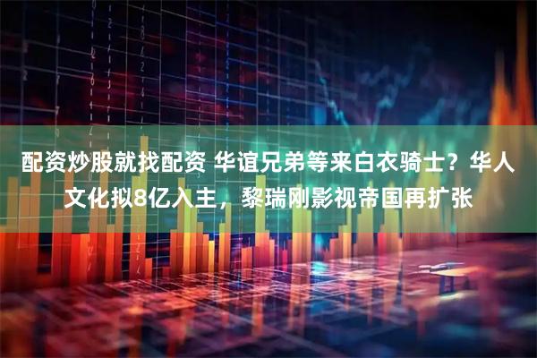 配资炒股就找配资 华谊兄弟等来白衣骑士？华人文化拟8亿入主，黎瑞刚影视帝国再扩张